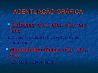 ACENTUAÇÃO GRÁFICAACENTUAÇÃO GRÁFICA
 OxítonasOxítonas: a(s), e(s), o(s), em,: a(s), e(s), o(s), em,
ensens
Ex: sofá (s), sapé (s), vovô (s), amém,Ex: sofá (s), sapé (s), vovô (s), amém,
armazénsarmazéns
 Monossílabo tônicoMonossílabo tônico : a(s), e(s),: a(s), e(s),
o(s)o(s)
Ex: pá (s), pé(s), pó (s)Ex: pá (s), pé(s), pó (s)
 