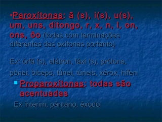 •ParoxítonasParoxítonas: ã (s), i(s), u(s),: ã (s), i(s), u(s),
um, uns, ditongo, r, x, n, l, on,um, uns, ditongo, r, x, n, l, on,
ons, ôoons, ôo (todas com terminações(todas com terminações
diferentes das oxítonas portanto)diferentes das oxítonas portanto)
Ex: órfã (s), elétron, táxi (s), prótons,Ex: órfã (s), elétron, táxi (s), prótons,
pônei, bíceps, túnel, túneis, xérox, hífenpônei, bíceps, túnel, túneis, xérox, hífen
 ProparoxítonasProparoxítonas : todas são: todas são
acentuadasacentuadas
Ex ínterim, pântano, êxodoEx ínterim, pântano, êxodo
 