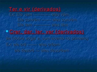 Ter e vir (derivados)Ter e vir (derivados)
Ex: Ele vem ------------ eles vêmEx: Ele vem ------------ eles vêm
Ele convém ------- eles convêmEle convém ------- eles convêm
Ele tem ------------ eles têmEle tem ------------ eles têm
 Crer, dar, ler, ver (derivados)Crer, dar, ler, ver (derivados)
êe (dobra vogal e, com acento no primeiro)êe (dobra vogal e, com acento no primeiro)
Ex: ele crê ------- eles crêemEx: ele crê ------- eles crêem
ele descrê --- eles descrêemele descrê --- eles descrêem
 