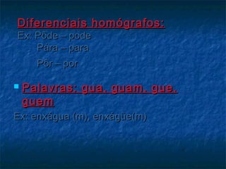 Diferenciais homógrafos:Diferenciais homógrafos:
Ex: Pôde – podeEx: Pôde – pode
Pára – paraPára – para
Pôr – porPôr – por
 Palavras: gua, guam, gue,Palavras: gua, guam, gue,
guemguem
Ex: enxágua (m), enxágüe(m)Ex: enxágua (m), enxágüe(m)
 