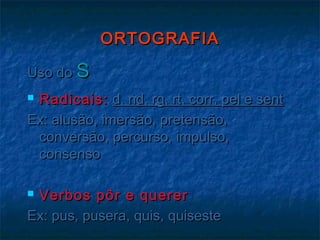 ORTOGRAFIAORTOGRAFIA
Uso doUso do SS
 Radicais:Radicais: d, nd, rg, rt, corr, pel e sentd, nd, rg, rt, corr, pel e sent
Ex: alusão, imersão, pretensão,Ex: alusão, imersão, pretensão,
conversão, percurso, impulso,conversão, percurso, impulso,
consensoconsenso
 Verbos pôr e quererVerbos pôr e querer
Ex: pus, pusera, quis, quisesteEx: pus, pusera, quis, quiseste
 