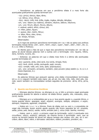 – Paroxítonos: as palavras em que a penúltima sílaba é a mais forte são
acentuadas graficamente quando terminam em:
- i(s): júri(s), táxi(s), lápis, tênis;
- us: bônus, vírus, Vênus;
- ã(s), -ão(s): órfã, ímã, órfãs, órgão, órgãos, bênção, bênçãos;
-om, -ons: rádom (ou radônio), iâmdom, nêutron, elétron, nêutrons;
-um, -uns: fórum, álbum, fóruns, álbuns;
-l: estável, estéril, difícil, cônsul, útil;
-n: hífen, pólen, líquen;
-r: açúcar, éter, mártir, fêmur;
-x: látex, fênix, sílex, tórax;
-ps: bíceps, fórceps.
Observações:
a) A regra de acentuar paroxítonos terminados em i ou r não se aplica aos prefixos
terminados nessas letras: anti-, semi-, hemi-, arqui-, super-, hiper-, alter-, inter-, etc. (v.
9.1.3.2. Hífen e Prefixos).
b) Atente para o fato de que a regra dos paroxítonos terminados em -en não se
aplica ao plural dessas palavras nem a outras com a terminação -ens: liquens, hifens,
itens, homens, nuvens, etc.
– Oxítonos: as palavras em que a sílaba mais forte é a última são acentuadas
quando terminadas em:
-a(s): guaraná, atrás, (ele) será, (tu) serás, Amapá, Pará;
-e(s): tevê, clichê, cortês, português, pajé, convés;
-o(s): complô, robô, avô, avós, após, qüiproquó(s);
-em, -ens: armazém, armazéns, também, (ele) provém (eles) detêm (v. 9.1.2.1.3.
Casos Especiais, b.).
Observação:
As palavras tônicas que possuem apenas uma sílaba (monossílabos) terminadas
em a, e e o seguem também esta regra: pá, pé pó, (tu) dás, três, mês, (ele) pôs, má,
más; assim também os monossílabos verbais seguidos de pronome: dá-la, tê-lo, pô-la,
etc.
 Quanto aos Encontros Vocálicos
– Ditongos abertos tônicos: os ditongos ei, eu, oi têm a primeira vogal acentuada
graficamente quando for aberta e estiver na sílaba tônica: papéis, réis, mausoléu, céus,
corrói, heróis.
– Ditongos ue e ui antecedidos por g ou q: leva acento agudo o u quando tônico, e
trema quando átono: apazigúe, argúi, argúem, averigúe, obliqúe, obliqúem, e argüir,
delinqüir, freqüente, agüentar, cinqüenta.
– Hiatos em i e u: i e u tônicos, finais de sílaba com ou sem s, e precedidos de
vogal não tremada, levam acento agudo quando não forem seguidos de nh: ensaísta,
saída, juízes, país, baú(s), saúde, reúne, amiúde (adv.), viúvo (mas: bainha, moinho).
– Hiatos -eem e -oo(s): a primeira vogal da terminação -oo(s) é acentuada com
circunflexo: vôo(s), enjôo(s), abençôo; da mesma forma a terminação -eem, que só
ocorre na terceira pessoa do plural em alguns tempos dos verbos crer, dar, ler e ver:
crêem, dêem, lêem, vêem, e derivados: descrêem, relêem, provêem, prevêem, etc.
2
 