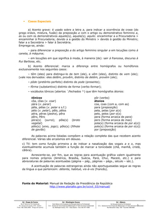  Casos Especiais
a) Acento grave: é usado sobre a letra a, para indicar a ocorrência de crase (do
grego krásis, mistura, fusão) da preposição a com o artigo ou demonstrativo feminino a,
as ou com os demonstrativos aquele(s), aquela(s), aquilo: encaminhar a a Procuradoria >
encaminhar à Procuradoria; devido a a gestão do Ministro > devido à gestão do Ministro;
falar a a Secretária > falar à Secretária.
Emprega-se, ainda:
– para diferenciar a preposição a do artigo feminino singular a em locuções como à
caneta, à máquina;
– em locuções em que significa à moda, à maneira (de): sair à francesa, discurso à
Rui Barbosa, etc.
b) Acento diferencial: marca a diferença entre homógrafos ou homófonos
exclusivamente nos seguintes casos:
– têm (eles) para distingui-lo de tem (ele), e vêm (eles), distinto de vem (ele);
(vale nos derivados: eles detêm, provêm, distinto de detém, provém (ele);
– pôde (pretérito perfeito) distinto de pode (presente);
– fôrma (substantivo) distinto de forma (verbo formar);
– vocábulos tônicos (abertos ´/fechados ^) que têm homógrafos átonos:
tônicos
côa, côas (v. coar)
pára (v. parar)
péla, pélas (v. pelar e s.f.)
pélo (v. pelar), pêlo, pêlos
péra, péras (pedra), pêra
pêro, Pêro
póra(s) (surra); pôla(s) (broto
vegetal)
pólo(s) (eixo, jogo); pôlo(s) (filhote
de gavião)
pôr (verbo)
átonos
coa, coas (com a, com as)
para (preposição)
pela, pelas (por a(s)
pelo, pelos (por o(s)
pera (forma arcaica de para)
pero (forma arcaica de mas)
pola(s) (forma arcaica de por a(s))
polo(s) (forma arcaica de por o(s))
por (preposição)
As palavras acima listadas compõem a relação completa das que recebem acento
diferencial. Várias são arcaísmos em desuso.
c) Til: tem como função primeira a de indicar a nasalização das vogais a e o, mas
eventualmente acumula também a função de marcar a tonicidade (chã, manhã, cristã,
cãibra).
Acrescente-se, por fim, que as regras para acentuação gráfica valem igualmente
para nomes próprios (América, Brasília, Suécia, Pará, Chuí, Maceió, etc.) e para
abreviaturas de palavras acentuadas (página – pág., páginas – págs., século – séc.).
A acentuação de palavras estrangeiras ainda não aportuguesadas segue as regras
da língua a que pertencem: détente, habitué, vis-à-vis (francês).
Fonte do Material: Manual de Redação da Presidência da República
http://www.planalto.gov.br/ccivil_03/manual/
3
 
