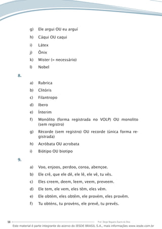 56 Prof. Sérgio Nogueira Duarte da Silva
Ele argui OU eu arguíg)	
Cáqui OU caquih)	
Li)	 átex
Ônixj)	
Mister (= necessário)k)	
Nobell)	
8.
Rubricaa)	
Clitórisb)	
Filantropoc)	
Iberod)	
Ínterime)	
Monólito (forma registrada no VOLP) OU monolitof)	
(sem registro)
Récorde (sem registro) OU recorde (única forma re-g)	
gistrada)
Acróbata OU acrobatah)	
Biótipo OU biotipoi)	
9.
Voo, enjoos, perdoo, coroa, abençoe.a)	
Ele crê, que ele dê, ele lê, ele vê, tu vês.b)	
Eles creem, deem, leem, veem, preveem.c)	
Ele tem, ele vem, eles têm, eles vêm.d)	
Ele obtém, eles obtêm, ele provém, eles provêm.e)	
Tu obténs, tu provéns, ele prevê, tu prevês.f)	
Este material é parte integrante do acervo do IESDE BRASIL S.A., mais informações www.iesde.com.br
 
