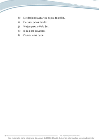 58 Prof. Sérgio Nogueira Duarte da Silva
Ele decidiu raspar os pelos do peito.h)	
Ele saiu pelos fundos.i)	
Viajou para o Polo Sul.j)	
Joga polo aquático.k)	
Comeu uma pera.l)	
Este material é parte integrante do acervo do IESDE BRASIL S.A., mais informações www.iesde.com.br
 