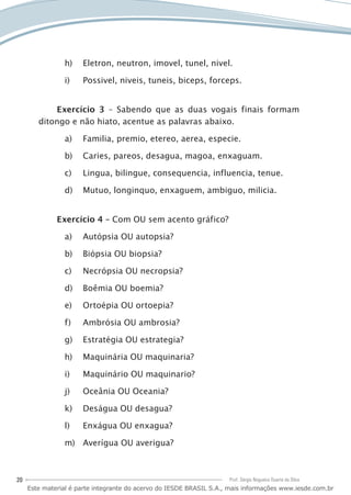 20 Prof. Sérgio Nogueira Duarte da Silva
Eletron, neutron, imovel, tunel, nivel.h)	
Possivel, niveis, tuneis, biceps, forceps.i)	
Exercício 3 – Sabendo que as duas vogais finais formam
ditongo e não hiato, acentue as palavras abaixo.
Familia, premio, etereo, aerea, especie.a)	
Caries, pareos, desagua, magoa, enxaguam.b)	
Lingua, bilingue, consequencia, influencia, tenue.c)	
Mutuo, longinquo, enxaguem, ambiguo, milicia.d)	
Exercício 4 – Com OU sem acento gráfico?
Autópsia OU autopsia?a)	
Biópsia OU biopsia?b)	
Necrópsia OU necropsia?c)	
Boêmia OU boemia?d)	
Ortoépia OU ortoepia?e)	
Ambrósia OU ambrosia?f)	
Estratégia OU estrategia?g)	
Maquinária OU maquinaria?h)	
Maquinário OU maquinario?i)	
Oceânia OU Oceania?j)	
Deságua OU desagua?k)	
Enxágua OU enxagua?l)	
Averígua OU averigua?m)	
Este material é parte integrante do acervo do IESDE BRASIL S.A., mais informações www.iesde.com.br
 