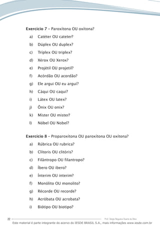22 Prof. Sérgio Nogueira Duarte da Silva
Exercício 7 – Paroxítona OU oxítona?
Catéter OU cateter?a)	
Dúplex OU duplex?b)	
Tríplex OU triplex?c)	
Xérox OU Xerox?d)	
Projétil OU projetil?e)	
Acórdão OU acordão?f)	
Ele argui OU eu arguí?g)	
Cáqui OU caqui?h)	
Látex OU latex?i)	
Ônix OU onix?j)	
Míster OU mister?k)	
Nóbel OU Nobel?l)	
Exercício 8 – Proparoxítona OU paroxítona OU oxítona?
Rúbrica OU rubrica?a)	
Clítoris OU clitóris?b)	
Filântropo OU filantropo?c)	
Íbero OU ibero?d)	
Ínterim OU interim?e)	
Monólito OU monolito?f)	
Récorde OU recorde?g)	
Acróbata OU acrobata?h)	
Biótipo OU biotipo?i)	
Este material é parte integrante do acervo do IESDE BRASIL S.A., mais informações www.iesde.com.br
 