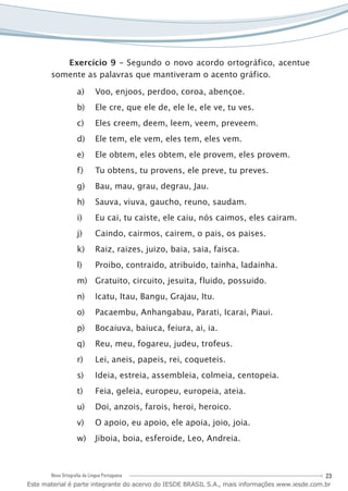 23Nova Ortografia da Língua Portuguesa
Exercício 9 – Segundo o novo acordo ortográfico, acentue
somente as palavras que mantiveram o acento gráfico.
Voo, enjoos, perdoo, coroa, abençoe.a)	
Ele cre, que ele de, ele le, ele ve, tu ves.b)	
Eles creem, deem, leem, veem, preveem.c)	
Ele tem, ele vem, eles tem, eles vem.d)	
Ele obtem, eles obtem, ele provem, eles provem.e)	
Tu obtens, tu provens, ele preve, tu preves.f)	
Bau, mau, grau, degrau, Jau.g)	
Sauva, viuva, gaucho, reuno, saudam.h)	
Eu cai, tu caiste, ele caiu, nós caimos, eles cairam.i)	
Caindo, cairmos, cairem, o pais, os paises.j)	
Raiz, raizes, juizo, baia, saia, faisca.k)	
Proibo, contraido, atribuido, tainha, ladainha.l)	
Gratuito, circuito, jesuita, fluido, possuido.m)	
Icatu, Itau, Bangu, Grajau, Itu.n)	
Pacaembu, Anhangabau, Parati, Icarai, Piaui.o)	
Bocaiuva, baiuca, feiura, ai, ia.p)	
Reu, meu, fogareu, judeu, trofeus.q)	
Lei, aneis, papeis, rei, coqueteis.r)	
Ideia, estreia, assembleia, colmeia, centopeia.s)	
Feia, geleia, europeu, europeia, ateia.t)	
Doi, anzois, farois, heroi, heroico.u)	
O apoio, eu apoio, ele apoia, joio, joia.v)	
Jiboia, boia, esferoide, Leo, Andreia.w)	
Este material é parte integrante do acervo do IESDE BRASIL S.A., mais informações www.iesde.com.br
 