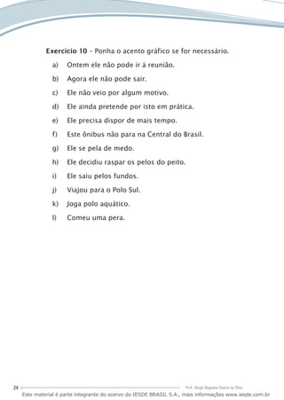 24 Prof. Sérgio Nogueira Duarte da Silva
Exercício 10 – Ponha o acento gráfico se for necessário.
Ontem ele não pode ir à reunião.a)	
Agora ele não pode sair.b)	
Ele não veio por algum motivo.c)	
Ele ainda pretende por isto em prática.d)	
Ele precisa dispor de mais tempo.e)	
Este ônibus não para na Central do Brasil.f)	
Ele se pela de medo.g)	
Ele decidiu raspar os pelos do peito.h)	
Ele saiu pelos fundos.i)	
Viajou para o Polo Sul.j)	
Joga polo aquático.k)	
Comeu uma pera.l)	
Este material é parte integrante do acervo do IESDE BRASIL S.A., mais informações www.iesde.com.br
 