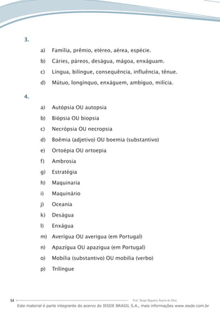 54 Prof. Sérgio Nogueira Duarte da Silva
3.
Família, prêmio, etéreo, aérea, espécie.a)	
Cáries, páreos, deságua, mágoa, enxáguam.b)	
Língua, bilíngue, consequência, influência, tênue.c)	
Mútuo, longínquo, enxáguem, ambíguo, milícia.d)	
4.
Autópsia OU autopsiaa)	
Biópsia OU biopsiab)	
Necrópsia OU necropsiac)	
Boêmia (adjetivo) OU boemia (substantivo)d)	
Ortoépia OU ortoepiae)	
Ambrosiaf)	
Estratégiag)	
Maquinariah)	
Maquinárioi)	
Oceaniaj)	
Deságuak)	
Enxágual)	
Averígua OU averigua (em Portugal)m)	
Apazígua OU apazigua (em Portugal)n)	
Mobília (substantivo) OU mobilia (verbo)o)	
Trilínguep)	
Este material é parte integrante do acervo do IESDE BRASIL S.A., mais informações www.iesde.com.br
 