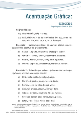 19Nova Ortografia da Língua Portuguesa
Acentuação Gráfica:
exercícios
Regras básicas:
PROPAROXÍTONAS = todas;1.ª)	
PAROXÍTONAS = só as terminadas em: ã(s), ão(s), i(s),2.ª)	
u(s), um, uns, ons, ps, r, x, n, l e ditongos.
Exercício 1 – Sabendo que todas as palavras abaixo são pro-
paroxítonas, acentue-as graficamente.
Calice, lampada, linguistica, prototipo, subito.a)	
Fariamos, iamos, alcool, alcoometro, alcoolico.b)	
Habito,c)	 habitat, deficit, sub judice, açucares.
Onibus, deposito, amassemos, cientifico, liquido.d)	
Exercício 2 – Sabendo que todas as palavras abaixo são pa-
roxítonas, acentue-as quando convier.
Orfã, imãs, sotão, bençãos, bodas.a)	
Hortifruti, gratis, joquei, fosseis, taxis.b)	
Cortes, coco, jiu-jitsu, bonus, virus.c)	
Campusd)	 , ambos, album, quorum, item.
Albuns, eletrons, neutrons, hifens, nuvens.e)	
Revolver, senior, eter, hamburguer, poster.f)	
Latex, onix, torax, hifen, abdomen.g)	
Mestre em Língua Portuguesa pela PUC do Rio de Janeiro; formado em Letras pela UFRGS;
consultor do Sistema Globo de Jornalismo (Tv Globo, Rádio CBN, Portal G1, jornais O Globo,
Extra e Expresso).
Sérgio Nogueira Duarte da Silva
Este material é parte integrante do acervo do IESDE BRASIL S.A., mais informações www.iesde.com.br
 