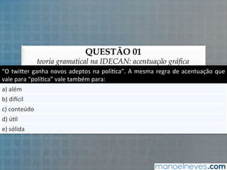 QUESTÃO 01
teoria gramatical na IDECAN: acentuação gráfica
“O	
  twi'er	
  ganha	
  novos	
  adeptos	
  na	
  polí5ca”.	
  A	
  mesma	
  regra	
  de	
  acentuação	
  que	
  
vale	
  para	
  “polí5ca”	
  vale	
  também	
  para:	
  
a)	
  além	
  
b)	
  diCcil	
  
c)	
  conteúdo	
  
d)	
  ú5l	
  
e)	
  sólida	
  
 