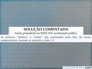 SOLUÇÃO COMENTADA
teoria gramatical na IDECAN: acentuação gráfica
As	
   palavras	
   “polí5ca”	
   e	
   “sólida”	
   são	
   acentuadas	
   pelo	
   fato	
   de	
   serem	
  
proparoxítonas.	
  Assinale-­‐se,	
  portanto,	
  a	
  letra	
  “e”.	
  
 