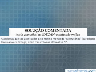 SOLUÇÃO COMENTADA
teoria gramatical na IDECAN: acentuação gráfica
As	
  palavras	
  que	
  são	
  acentuadas	
  pelo	
  mesmo	
  mo5vo	
  de	
  “sa5sfatórias”	
  [paroxítona	
  
terminada	
  em	
  ditongo]	
  estão	
  transcritas	
  na	
  alterna5va	
  “c”.	
  
 