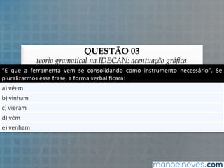QUESTÃO 03
teoria gramatical na IDECAN: acentuação gráfica
“E	
   que	
   a	
   ferramenta	
   vem	
   se	
   consolidando	
   como	
   instrumento	
   necessário”.	
   Se	
  
pluralizarmos	
  essa	
  frase,	
  a	
  forma	
  verbal	
  ﬁcará:	
  
a)	
  vêem	
  
b)	
  vinham	
  
c)	
  vieram	
  
d)	
  vêm	
  
e)	
  venham	
  
 