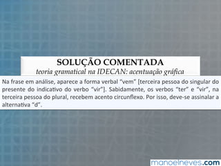 SOLUÇÃO COMENTADA
teoria gramatical na IDECAN: acentuação gráfica
Na	
  frase	
  em	
  análise,	
  aparece	
  a	
  forma	
  verbal	
  “vem”	
  [terceira	
  pessoa	
  do	
  singular	
  do	
  
presente	
  do	
  indica5vo	
  do	
  verbo	
  “vir”].	
  Sabidamente,	
  os	
  verbos	
  “ter”	
  e	
  “vir”,	
  na	
  
terceira	
  pessoa	
  do	
  plural,	
  recebem	
  acento	
  circunﬂexo.	
  Por	
  isso,	
  deve-­‐se	
  assinalar	
  a	
  
alterna5va	
  “d”.	
  
 