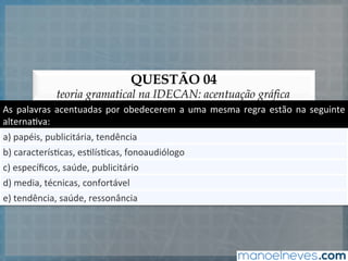 QUESTÃO 04
teoria gramatical na IDECAN: acentuação gráfica
As	
  palavras	
  acentuadas	
  por	
  obedecerem	
  a	
  uma	
  mesma	
  regra	
  estão	
  na	
  seguinte	
  
alterna5va:	
  
a)	
  papéis,	
  publicitária,	
  tendência	
  
b)	
  caracterís5cas,	
  es5lís5cas,	
  fonoaudiólogo	
  
c)	
  especíﬁcos,	
  saúde,	
  publicitário	
  
d)	
  media,	
  técnicas,	
  confortável	
  
e)	
  tendência,	
  saúde,	
  ressonância	
  
 