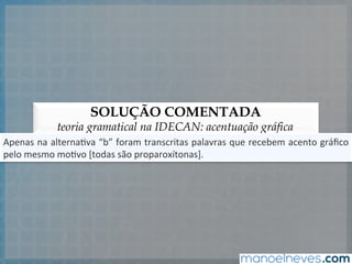 SOLUÇÃO COMENTADA
teoria gramatical na IDECAN: acentuação gráfica
Apenas	
  na	
  alterna5va	
  “b”	
  foram	
  transcritas	
  palavras	
  que	
  recebem	
  acento	
  gráﬁco	
  
pelo	
  mesmo	
  mo5vo	
  [todas	
  são	
  proparoxítonas].	
  
 