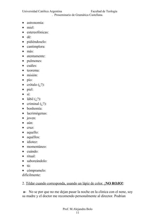 Universidad Católica Argentina Facultad de Teología
. Proseminario de Gramática Castellana.
• astronomía:
• miel:
• estereofónicas:
• dé:
• pidiéndoselo:
• cantimplora:
• más:
• atentamente:
• pulmones:
• cuáles:
• teorema:
• misión:
• pío:
• crótalo (¿?):
• piel:
• sí:
• lábil (¿?):
• criminal (¿?):
• bonhomía:
• lacrimógenas:
• joven:
• aún:
• cruz:
• aquello:
• aquéllos:
• idiotez:
• momentáneo:
• cuándo:
• ritual:
• saboreándolo:
• tú:
• cómpramelo:
difícilmente:
2. Tildar cuando corresponda, usando un lápiz de color. ¡NO ROJO!:
a- No se por que no me dejan pasar la noche en la clinica con el nene, soy
su madre y el doctor me recomendo personalmente al director. Podrian
Prof. M.Alejandra Bolo
11
 