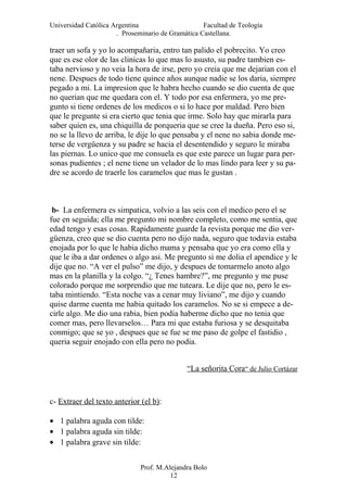 Universidad Católica Argentina Facultad de Teología
. Proseminario de Gramática Castellana.
traer un sofa y yo lo acompañaria, entro tan palido el pobrecito. Yo creo
que es ese olor de las clinicas lo que mas lo asusto, su padre tambien es-
taba nervioso y no veia la hora de irse, pero yo creia que me dejarian con el
nene. Despues de todo tiene quince años aunque nadie se los daria, siempre
pegado a mi. La impresion que le habra hecho cuando se dio cuenta de que
no querian que me quedara con el. Y todo por esa enfermera, yo me pre-
gunto si tiene ordenes de los medicos o si lo hace por maldad. Pero bien
que le pregunte si era cierto que tenia que irme. Solo hay que mirarla para
saber quien es, una chiquilla de porqueria que se cree la dueña. Pero eso si,
no se la llevo de arriba, le dije lo que pensaba y el nene no sabia donde me-
terse de vergüenza y su padre se hacia el desentendido y seguro le miraba
las piernas. Lo unico que me consuela es que este parece un lugar para per-
sonas pudientes ; el nene tiene un velador de lo mas lindo para leer y su pa-
dre se acordo de traerle los caramelos que mas le gustan .
b- La enfermera es simpatica, volvio a las seis con el medico pero el se
fue en seguida; ella me pregunto mi nombre completo, como me sentia, que
edad tengo y esas cosas. Rapidamente guarde la revista porque me dio ver-
güenza, creo que se dio cuenta pero no dijo nada, seguro que todavia estaba
enojada por lo que le habia dicho mama y pensaba que yo era como ella y
que le iba a dar ordenes o algo asi. Me pregunto si me dolia el apendice y le
dije que no. “A ver el pulso” me dijo, y despues de tomarmelo anoto algo
mas en la planilla y la colgo. “¿ Tenes hambre?”, me pregunto y me puse
colorado porque me sorprendio que me tuteara. Le dije que no, pero le es-
taba mintiendo. “Esta noche vas a cenar muy liviano”, me dijo y cuando
quise darme cuenta me habia quitado los caramelos. No se si empece a de-
cirle algo. Me dio una rabia, bien podia haberme dicho que no tenia que
comer mas, pero llevarselos… Para mi que estaba furiosa y se desquitaba
conmigo; que se yo , despues que se fue se me paso de golpe el fastidio ,
queria seguir enojado con ella pero no podia.
“La señorita Cora“ de Julio Cortázar
c- Extraer del texto anterior (el b):
• 1 palabra aguda con tilde:
• 1 palabra aguda sin tilde:
• 1 palabra grave sin tilde:
Prof. M.Alejandra Bolo
12
 