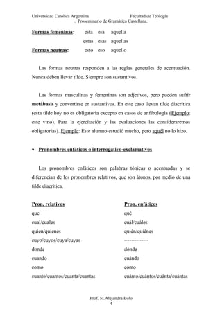 Universidad Católica Argentina Facultad de Teología
. Proseminario de Gramática Castellana.
Formas femeninas: esta esa aquella
estas esas aquellas
Formas neutras: esto eso aquello
Las formas neutras responden a las reglas generales de acentuación.
Nunca deben llevar tilde. Siempre son sustantivos.
Las formas masculinas y femeninas son adjetivos, pero pueden sufrir
metábasis y convertirse en sustantivos. En este caso llevan tilde diacrítica
(esta tilde hoy no es obligatoria excepto en casos de anfibología (Ejemplo:
este vino). Para la ejercitación y las evaluaciones las consideraremos
obligatorias). Ejemplo: Este alumno estudió mucho, pero aquél no lo hizo.
• Pronombres enfáticos o interrogativo-exclamativos
Los pronombres enfáticos son palabras tónicas o acentuadas y se
diferencian de los pronombres relativos, que son átonos, por medio de una
tilde diacrítica.
Pron. relativos Pron. enfáticos
que qué
cual/cuales cuál/cuáles
quien/quienes quién/quiénes
cuyo/cuyos/cuya/cuyas --------------
donde dónde
cuando cuándo
como cómo
cuanto/cuantos/cuanta/cuantas cuánto/cuántos/cuánta/cuántas
Prof. M.Alejandra Bolo
4
 