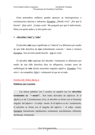 Universidad Católica Argentina Facultad de Teología
. Proseminario de Gramática Castellana.
Estos ponombres enfáticos pueden aparecer en interrogaciones o
exclamaciones directas o indirectas. Ejemplos: ¿Dónde vivís? ¿Por qué lo
hiciste? ¡Qué calor! ¡Cuánto comí! Me preguntó por qué lo había hecho.
Dime con quién andas y te diré quién eres.
• Adverbios “aún” y “sólo”
El adverbio aún (cuyo significado es “todavía”) se diferencia por medio
de una tilde diacrítica de aun (subordinante conector = hasta o incluso)
Ejemplos: Aun un tonto puede hacerlo. Aún no comí.
El adverbio sólo (apócope del adverbio “solamente) se diferencia por
medio de una tilde diacrítica (hoy no obligatoria, excepto casos de
anfibología) de solo (forma masculina singular) adjetivo. Ejemplos: Vive
solo (= sin compañía). Sólo (= solamente) sé que no sé nada.
FUERA DE TODA REGLA
Palabras con 2 acentos
Las únicas palabras con 2 acentos en español son los adverbios
terminados en “–mente”. Son todos derivados de adjetivos. Si el
adjetivo es de 2 terminaciones (o/a), el adverbio se forma con el femenino
singular del adjetivo + el sufijo –mente. Si el adjetivo es de 1 terminación,
el adverbio se forma con el singular del adjetivo + el sufijo –mente.
Ejemplos: buenamente, rápidamente, tontamente, sencillamente, útilmente,
fácilmente, tristemente.
Prof. M.Alejandra Bolo
5
 