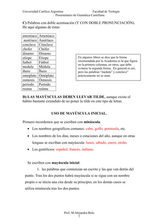 Universidad Católica Argentina Facultad de Teología
. Proseminario de Gramática Castellana.
C) Palabras con doble acentuación (Y CON DOBLE PRONUNCIACIÓN).
He aquí algunas de éstas:
amoniaco Amoníaco
austriaco Austríaco
conclave Cónclave
chofer Chófer
dinamo Dínamo
etiope Etíope
futbol Fútbol
medula Médula
ibero Íbero
omoplato Omóplato
osmosis Ósmosis
periodo Período
reuma reúma
D) LAS MAYÚSCULAS DEBEN LLEVAR TILDE, aunque existe el
hábito bastante extendido de no poner la tilde en este tipo de letras.
USO DE MAYÚSCULA INICIAL.
Primero recordemos que se escriben con minúscula:
• Los nombres geográficos comunes: cabo, golfo, península, etc.
• Los nombres de los días, meses o estaciones del año, aunque en otras
lenguas se escriban con mayúscula: lunes, sábado, enero, otoño.
• Los gentilicios: español, francés, italiano.
Se escriben con mayúscula inicial:
1. las palabras que comienzan un escrito y las que van detrás del
punto. Tras los dos puntos habrá mayúscula si se sigue con un nombre
propio o se inicia una cita desde su principio; en los demás casos se
utiliza minúscula tras los dos puntos.
Prof. M.Alejandra Bolo
7
En algunos libros se dice que la forma
recomendada por la Academia es la que figura
en la primera columna; en otros, que debe
evitarse la segunda forma. En general es así,
pero las palabras “medula” y conclave”
prácticamente no se usan.
 