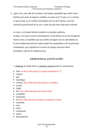 Universidad Católica Argentina Facultad de Teología
. Proseminario de Gramática Castellana.
5. ¿qué se lee, más allá de lo político, del ataque repudiable que sufrió alicia
kirchner por parte de algunos vándalos en santa cruz? lo que se ve a trasluz
es que no hay ya un modelo monopólico de uso de la fuerza, sino una
extensión generalizada de su uso a cada uno que tiene algo para reclamar
es como si el estado hubiera tomado de su propia medicina.
la plata.- tal como ocurrió reiteradamente el año último en la universidad de
buenos aires, la asamblea que ayer debía consagrar nuevas autoridades en
la universidad nacional de la plata (unlp) fue suspendida a raíz de protestas
estudiantiles, que impidieron el acceso al colegio nacional rafael
hernández, sede de las deliberaciones.
EJERCICIOS de ACENTUACIÓN
1- Subrayar la sílaba tónica y justificar correctamente la acentuación:
• fusil: no lleva tide porque es aguda terminada en “l”.
• crimen:
• gol:
• muérdago:
• cuántos: lleva tilde diacrítica porque es enfático.
• casual:
• frágil:
• día: lleva tilde diacrítica que marca hiato.
• escándalo:
• insensatez:
• té: lleva tilde diacrítica porque es sustantivo común.
• centinela:
• esto:
• éstos:
• corrupción:
• quién:
• abrazándome:
Prof. M.Alejandra Bolo
10
 