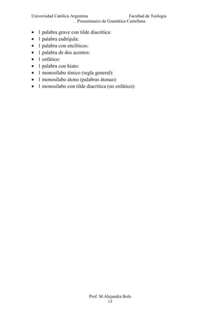 Universidad Católica Argentina Facultad de Teología
. Proseminario de Gramática Castellana.
• 1 palabra grave con tilde diacrítica:
• 1 palabra esdrújula:
• 1 palabra con enclíticos:
• 1 palabra de dos acentos:
• 1 enfático:
• 1 palabra con hiato:
• 1 monosílabo tónico (regla general):
• 1 monosílabo átono (palabras átonas):
• 1 monosílabo con tilde diacrítica (no enfático):
Prof. M.Alejandra Bolo
13
 