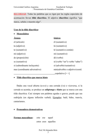 Universidad Católica Argentina Facultad de Teología
. Proseminario de Gramática Castellana.
RECORDAR: Todas las palabras que se rigen por las reglas especiales de
acentuación llevan tilde diacrítica. El adjetivo diacrítico significa “que
marca, señala o muestra algo”.
Usos de la tilde diacrítica:
• Monosílabos
Átonos tónicos
el (artículo) él (sustantivo)
tu (adjetivo) tú (sustantivo)
te (sustantivo) té (sustantivo común)
mi (adjetivo) mí (sustantivo)
de (preposición) dé (verbo)
se (sustantivo) sé (verbo “ser”o verbo “saber”)
si (subordinante incluyente) sí (adverbio/sustantivo)
mas (coordinante adversativo) más(adverbio o adjetivo/coord.
copulativo [= +]
• Tilde diacrítica que marca hiato
Dadas una vocal abierta (a-e-o) y una cerrada (i-u) o viceversa, si la
cerrada se acentúa, se produce un adiptongo o hiato que se marca con una
tilde diacrítica. Casi siempre son palabras agudas o graves, puede que sea
esdrújula (en alguna inflexión verbal). Ejemplos: baúl, búho, tranvía,
cantaríamos.
• Pronombres demostrativos
Formas masculinas: este ese aquel
estos esos aquellos
Prof. M.Alejandra Bolo
3
 
