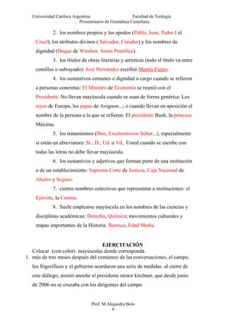 Universidad Católica Argentina Facultad de Teología
. Proseminario de Gramática Castellana.
2. los nombres propios y los apodos (Pablo, Juan, Pedro I el
Cruel), los atributos divinos ( Salvador, Creador) y los nombres de
dignidad (Duque de Windsor, Sumo Pontífice).
3. los títulos de obras literarias y artísticas (todo el título va entre
comillas o subrayado): José Hernández escribió Martín Fierro.
4. los sustantivos comunes e dignidad o cargo cuando se refieren
a personas concretas: El Ministro de Economía se reunió con el
Presidente. No llevan mayúscula cuando se usan de forma genérica: Los
reyes de Europa, los papas de Avignon...; o cuando llevan en aposición el
nombre de la persona a la que se refieren: El presidente Bush, la princesa
Máxima.
5. los tratamientos (Don, Excelentísimo Señor...), especialmente
si están en abreviatura: Sr., D., Ud. o Vd.. Usted cuando se escribe con
todas las letras no debe llevar mayúscula.
6. los sustantivos y adjetivos que forman parte de una institución
o de un establecimiento: Suprema Corte de Justicia, Caja Nacional de
Ahorro y Seguro.
7. ciertos nombres colectivos que representan a instituciones: el
Ejército, la Corona.
8. Suele emplearse mayúscula en los nombres de las ciencias y
disciplinas académicas: Derecho, Química; movimientos culturales y
etapas importantes de la Historia: Barroco, Edad Media.
EJERCITACIÓN
Colocar (con color) mayúsculas donde corresponda.
1. más de tres meses después del comienzo de las conversaciones, el campo,
los frigoríficos y el gobierno acordaron una serie de medidas. al cierre de
este diálogo, asistió anoche el presidente néstor kirchner, que desde junio
de 2006 no se cruzaba con los dirigentes del campo.
Prof. M.Alejandra Bolo
8
 