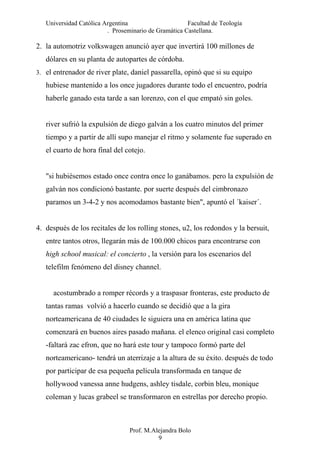 Universidad Católica Argentina Facultad de Teología
. Proseminario de Gramática Castellana.
2. la automotriz volkswagen anunció ayer que invertirá 100 millones de
dólares en su planta de autopartes de córdoba.
3. el entrenador de river plate, daniel passarella, opinó que si su equipo
hubiese mantenido a los once jugadores durante todo el encuentro, podría
haberle ganado esta tarde a san lorenzo, con el que empató sin goles.
river sufrió la expulsión de diego galván a los cuatro minutos del primer
tiempo y a partir de allí supo manejar el ritmo y solamente fue superado en
el cuarto de hora final del cotejo.
"si hubiésemos estado once contra once lo ganábamos. pero la expulsión de
galván nos condicionó bastante. por suerte después del cimbronazo
paramos un 3-4-2 y nos acomodamos bastante bien", apuntó el ´kaiser´.
4. después de los recitales de los rolling stones, u2, los redondos y la bersuit,
entre tantos otros, llegarán más de 100.000 chicos para encontrarse con
high school musical: el concierto , la versión para los escenarios del
telefilm fenómeno del disney channel.
acostumbrado a romper récords y a traspasar fronteras, este producto de
tantas ramas volvió a hacerlo cuando se decidió que a la gira
norteamericana de 40 ciudades le siguiera una en américa latina que
comenzará en buenos aires pasado mañana. el elenco original casi completo
-faltará zac efron, que no hará este tour y tampoco formó parte del
norteamericano- tendrá un aterrizaje a la altura de su éxito. después de todo
por participar de esa pequeña película transformada en tanque de
hollywood vanessa anne hudgens, ashley tisdale, corbin bleu, monique
coleman y lucas grabeel se transformaron en estrellas por derecho propio.
Prof. M.Alejandra Bolo
9
 