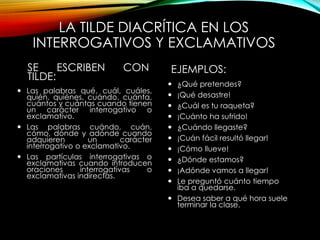 LA TILDE DIACRÍTICA EN LOS
INTERROGATIVOS Y EXCLAMATIVOS
SE ESCRIBEN CON
TILDE:
 Las palabras qué, cuál, cuáles,
quién, quiénes, cuándo, cuánta,
cuántos y cuántas cuando tienen
un carácter interrogativo o
exclamativo.
 Las palabras cuándo, cuán,
cómo, dónde y adónde cuando
adquieren un carácter
interrogativo o exclamativo.
 Las partículas interrogativas o
exclamativas cuando introducen
oraciones interrogativas o
exclamativas indirectas.
EJEMPLOS:
 ¿Qué pretendes?
 ¡Qué desastre!
 ¿Cuál es tu raqueta?
 ¡Cuánto ha sufrido!
 ¿Cuándo llegaste?
 ¡Cuán fácil resultó llegar!
 ¡Cómo llueve!
 ¿Dónde estamos?
 ¡Adónde vamos a llegar!
 Le preguntó cuánto tiempo
iba a quedarse.
 Desea saber a qué hora suele
terminar la clase.
 