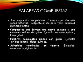 PALABRAS COMPUESTAS
• Son compuestas las palabras formadas por dos más
voces distintas. Respecto al uso de la tilde, debemos
distinguir entre:
• Compuestos que forman una nueva palabra y que
aparecen unidos sin guion. Ejemplo: sadomasoquismo,
lavavajillas.
• Palabras compuestas unidas con guion. Ejemplo:
jurídico-laboral, físico-químico.
• Adverbios terminados en –mente. Ejemplos:
suavemente, ágilmente.
 