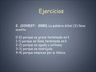 Ejercicios 2. (COVEST- 2000)  La palabra árbol (3) lleva acento: 0-0) porque es grave terminada en  l ; 1-1) porque es llana terminada en  l ; 2-2) porque es aguda u oxítona; 3-3) porque es esdrújula; 4-4) porque empieza por  a  tónica. 