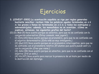 Ejercicios 3. (C0VEST-2002) La acentuación española se rige por reglas generales bastante sencillas: reciben tilde las palabras agudas terminadas en  s  ó  n;  las graves o llanas no terminadas en  s  ó  n;  y todas las esdrújulas y sobreesdrújulas; además, los monosílabos no se acentúan. ¿Cómo se explican, entonces, las siguientes grafías del texto? (0) (0)  Más  (9) lleva acento porque es adverbio, para que no se confunda con la conjunción adversativa  (Estoy cansado, mas jugaré. ). (1)  Ésta  (20) lleva acento porque es pronombre, para que no se confunda con el adjetivo determinativo  (Esta niña es muy inteligente.) . (2)  Qué  (22) lleva acento porque es un pronombre interrogativo, para que no se confunda con el pronombre relativo  (El alumno que quiera puede salir.)  y con la conjunción  (Creo que viene.). (3)  Sólo  (38) lleva acento porque es adverbio, para que no se confunda con el adjetivo  (Iré yo solo.). (4) V ía  (47) lleva acento para marcar la presencia de un hiato por medio de la destrucción del diptongo. 