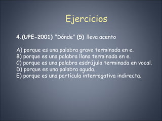 Ejercicios 4.(UPE-2001)  "Dónde"  (5)  lleva acento A) porque es una palabra grave terminada en e. B) porque es una palabra llana terminada en e. C) porque es una palabra esdrújula terminada en vocal. D) porque es una palabra aguda. E) porque es una partícula interrogativa indirecta. 