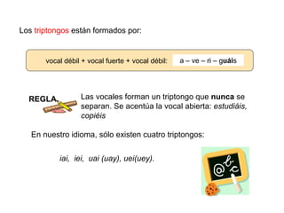 Los triptongos están formados por:


       vocal débil + vocal fuerte + vocal débil:   a – ve – ri – guáis




  REGLA           Las vocales forman un triptongo que nunca se
                  separan. Se acentúa la vocal abierta: estudiáis,
                  copiéis

   En nuestro idioma, sólo existen cuatro triptongos:


           iai, iei, uai (uay), uei(uey).
 