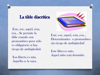 La tilde diacrítica
Éste, ése, aquél, ésta,
ésa... Se permite la
tilde cuando son
pronombres pero sólo
es obligatorio si hay
riesgo de ambigüedad.
Esa libreta es mía.
Aquélla es la suya.

Este, ese, aquel, esta, esa...
Determinantes o pronombres
sin riesgo de ambigüedad
Este libro es mío.
Aquel niño está dormido.

 
