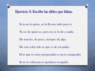Ejercicio 3: Escribe las tildes que faltan.

Si tu no lo paras, se lo llevara todo para si.
No se de quien es, pero no se lo de a nadie.

De mucho, de poco, siempre da algo.
De este reloj solo se que es de mi padre.
El te que te estoy preparando es un te estupendo.
Si no te esfuerzas te quedaras rezagado.

 