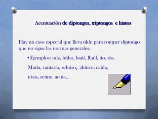 Acentuación de diptongos, triptongos e hiatos

Hay un caso especial que lleva tilde para romper diptongo
que no sigue las normas generales.
•Ejemplos: raíz, búho, baúl, Raúl, tío, río,
María, cantaría, rehúso, ahínco, caída,
iríais, reúne, actúa...

 