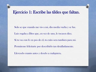 Ejercicio 1: Escribe las tildes que faltan.

Solo se que cuando me vio a mi, dio media vuelta y se fue.
Luis rogaba a Dios que, en vez de uno, le tocasen diez.
Si tu vas con fe en pos de el, tu exito sera tambien para mi.
Permiteme felicitarte por describirlo tan detalladamente.

Lleveselo cuanto antes y deselo a cualquiera.

 