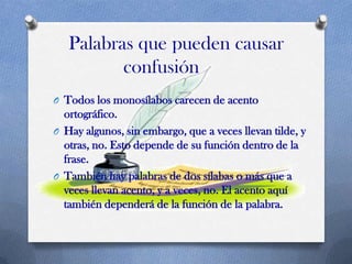Palabras que pueden causar
confusión
O Todos los monosílabos carecen de acento

ortográfico.
O Hay algunos, sin embargo, que a veces llevan tilde, y
otras, no. Esto depende de su función dentro de la
frase.
O También hay palabras de dos sílabas o más que a
veces llevan acento, y a veces, no. El acento aquí
también dependerá de la función de la palabra.

 
