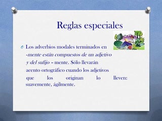 Reglas especiales
O Los adverbios modales terminados en

-mente están compuestos de un adjetivo
y del sufijo – mente. Sólo llevarán
acento ortográfico cuando los adjetivos
que
los
originan
lo
lleven:
suavemente, ágilmente.

 