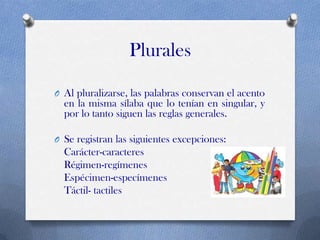 Plurales
O Al pluralizarse, las palabras conservan el acento

en la misma sílaba que lo tenían en singular, y
por lo tanto siguen las reglas generales.
O Se registran las siguientes excepciones:

Carácter-caracteres
Régimen-regímenes
Espécimen-especímenes
Táctil- tactiles

 