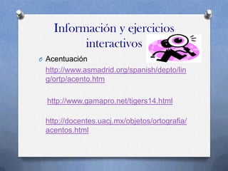 Información y ejercicios
interactivos
O Acentuación

http://www.asmadrid.org/spanish/depto/lin
g/ortp/acento.htm

http://www.gamapro.net/tigers14.html
http://docentes.uacj.mx/objetos/ortografia/
acentos.html

 