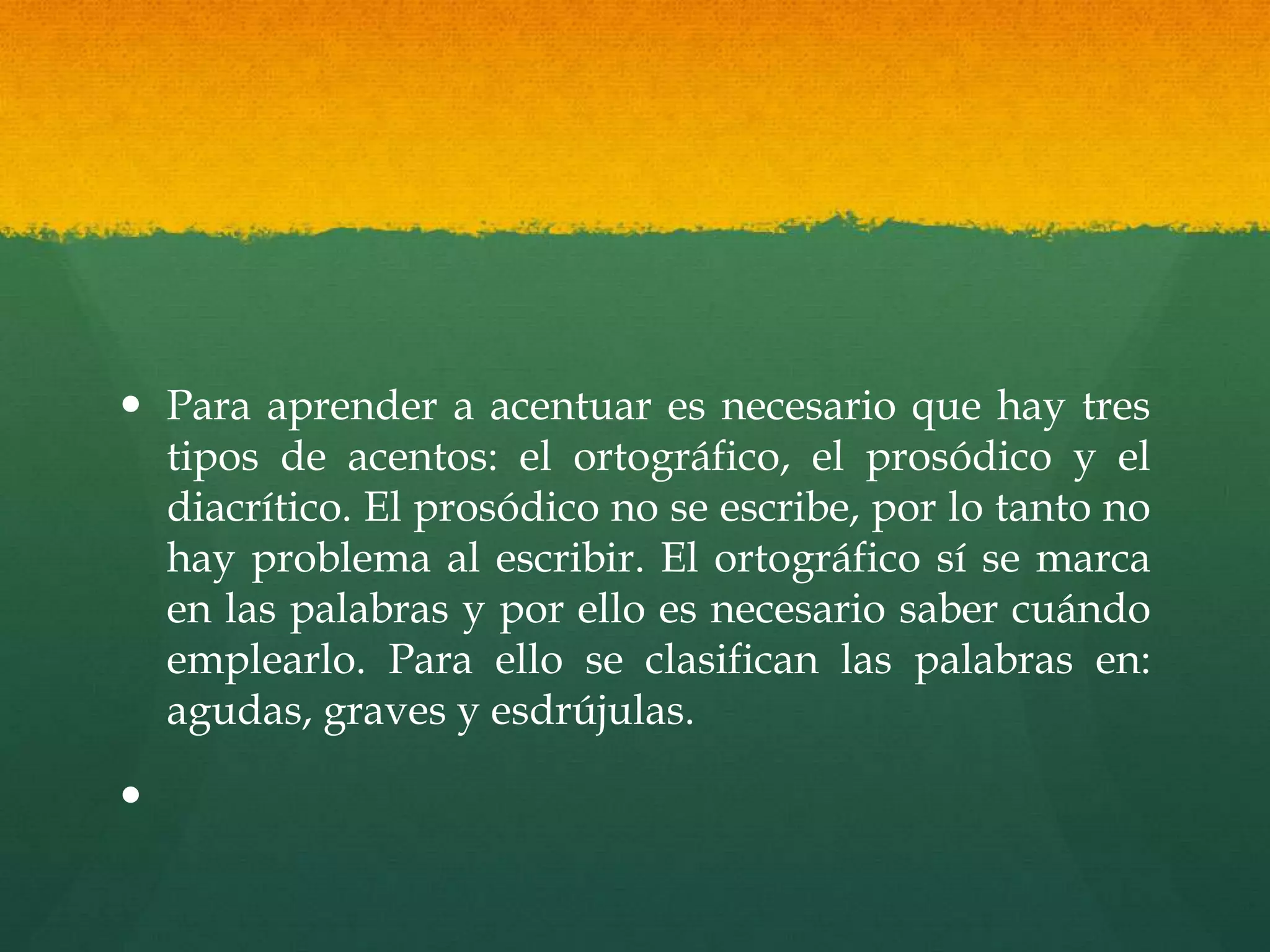  Para aprender a acentuar es necesario que hay tres
tipos de acentos: el ortográfico, el prosódico y el
diacrítico. El prosódico no se escribe, por lo tanto no
hay problema al escribir. El ortográfico sí se marca
en las palabras y por ello es necesario saber cuándo
emplearlo. Para ello se clasifican las palabras en:
agudas, graves y esdrújulas.
