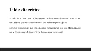 Tilde diacrítica
La tilde diacrítica se coloca sobre todo en palabras monosílabas que tienen un par
homónimo y que buscan diferenciarse una de la otra por su grafía.
Ejemplo: Él es el chico que está esperando para entrar en esta sala. Me han pedido
que te dé este ramo de flores. Te he llamado para tomar un té.
 