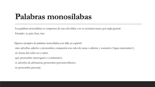 Palabras monosílabas
Las palabras monosílabas se componen de una sola sílaba y no se acentúan nunca, por regla general.
Ejemplo: yo, pan, bien, mes
Algunos ejemplos de palabras monosílabas con tilde en español:
más: adverbio, adjetivo o pronombre; conjunción con valor de suma o adición, y sustantivo (‘signo matemático’).
sé: forma del verbo ser o saber.
qué: pronombre interrogativo o exclamativo.
sí: adverbio de afirmación, pronombre personal reflexivo.
tú: pronombre personal.
 