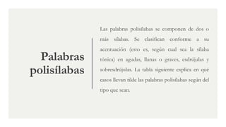Palabras
polisílabas
Las palabras polisílabas se componen de dos o
más sílabas. Se clasifican conforme a su
acentuación (esto es, según cual sea la sílaba
tónica) en agudas, llanas o graves, esdrújulas y
sobresdrújulas. La tabla siguiente explica en qué
casos llevan tilde las palabras polisílabas según del
tipo que sean.
 